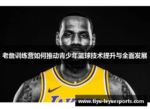 老詹训练营如何推动青少年篮球技术提升与全面发展 老詹训练营如何推动青少年篮球技术提升与全面发展