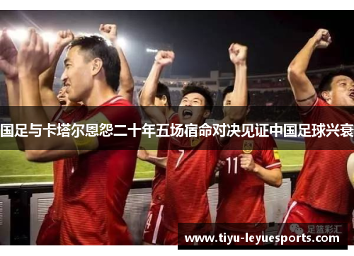 国足与卡塔尔恩怨二十年五场宿命对决见证中国足球兴衰 国足与卡塔尔恩怨二十年五场宿命对决见证中国足球兴衰