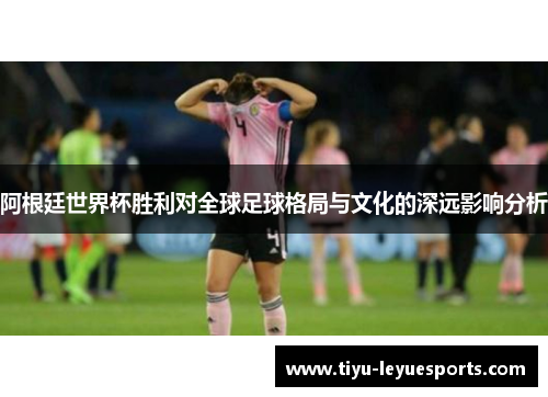 阿根廷世界杯胜利对全球足球格局与文化的深远影响分析 阿根廷世界杯胜利对全球足球格局与文化的深远影响分析