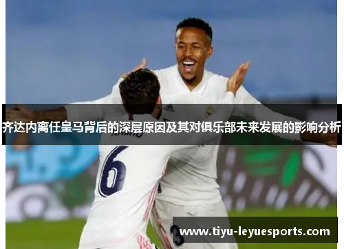 齐达内离任皇马背后的深层原因及其对俱乐部未来发展的影响分析
