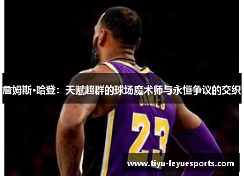 詹姆斯·哈登:天赋超群的球场魔术师与永恒争议的交织 詹姆斯·哈登:天赋超群的球场魔术师与永恒争议的交织