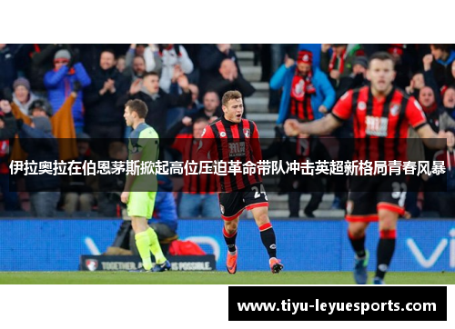 伊拉奥拉在伯恩茅斯掀起高位压迫革命带队冲击英超新格局青春风暴