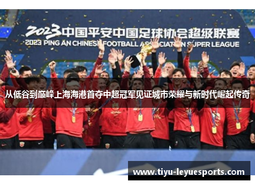 从低谷到巅峰上海海港首夺中超冠军见证城市荣耀与新时代崛起传奇 从低谷到巅峰上海海港首夺中超冠军见证城市荣耀与新时代崛起传奇